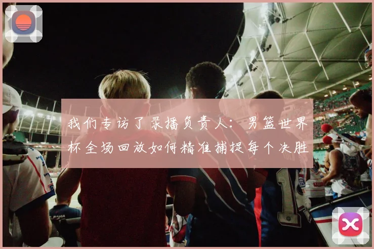 我们专访了录播负责人：男篮世界杯全场回放如何精准捕捉每个决胜瞬间？