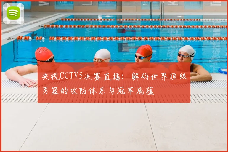 央视CCTV5决赛直播：解码世界顶级男篮的攻防体系与冠军底蕴