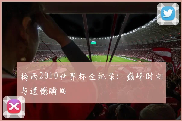 梅西2010世界杯全纪录：巅峰时刻与遗憾瞬间