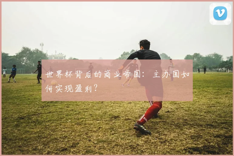 世界杯背后的商业帝国:主办国如何实现盈利?