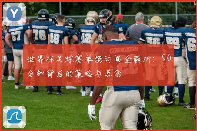 世界杯足球赛单场时间全解析:90分钟背后的策略与悬念