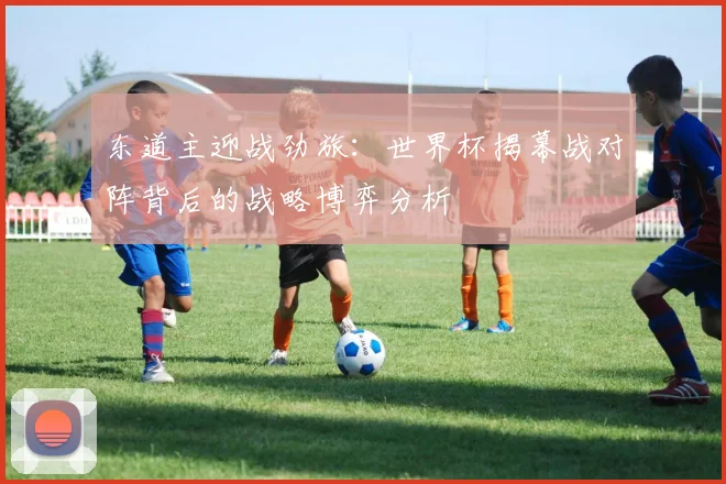 东道主迎战劲旅：世界杯揭幕战对阵背后的战略博弈分析
