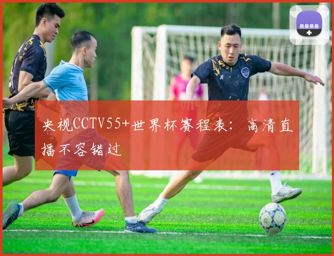 央视CCTV55+世界杯赛程表：高清直播不容错过