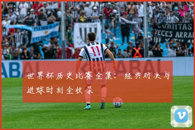 世界杯历史比赛全集:经典对决与进球时刻全收录