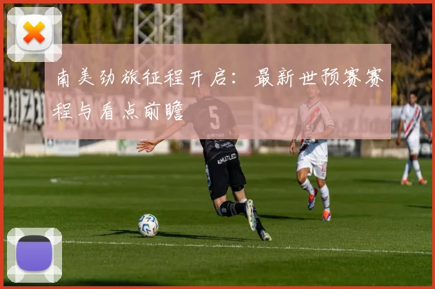 南美劲旅征程开启：最新世预赛赛程与看点前瞻
