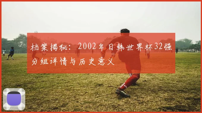 档案揭秘：2002年日韩世界杯32强分组详情与历史意义