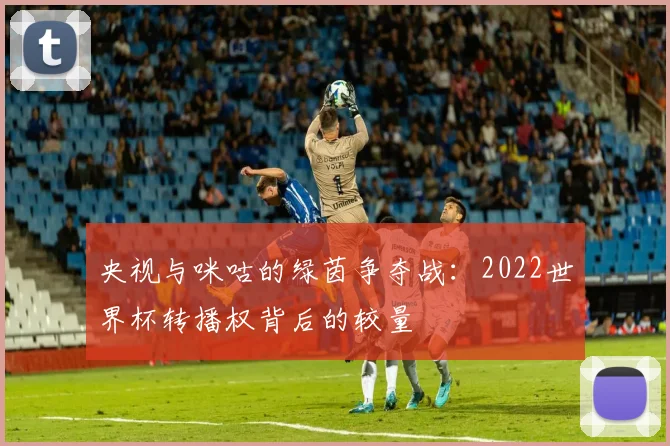 央视与咪咕的绿茵争夺战：2022世界杯转播权背后的较量