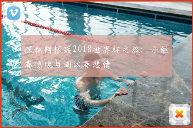 探秘阿根廷2018世界杯之旅:小组赛惊魂与淘汰赛悲情