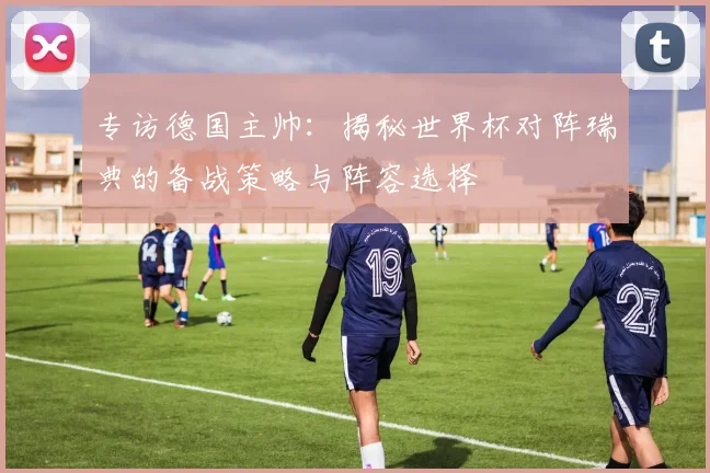 专访德国主帅:揭秘世界杯对阵瑞典的备战策略与阵容选择